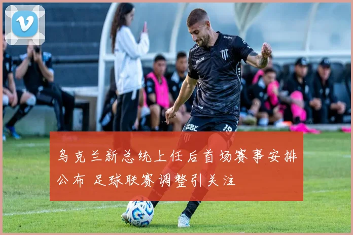 乌克兰新总统上任后首场赛事安排公布 足球联赛调整引关注