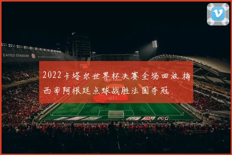 2022卡塔尔世界杯决赛全场回放 梅西率阿根廷点球战胜法国夺冠
