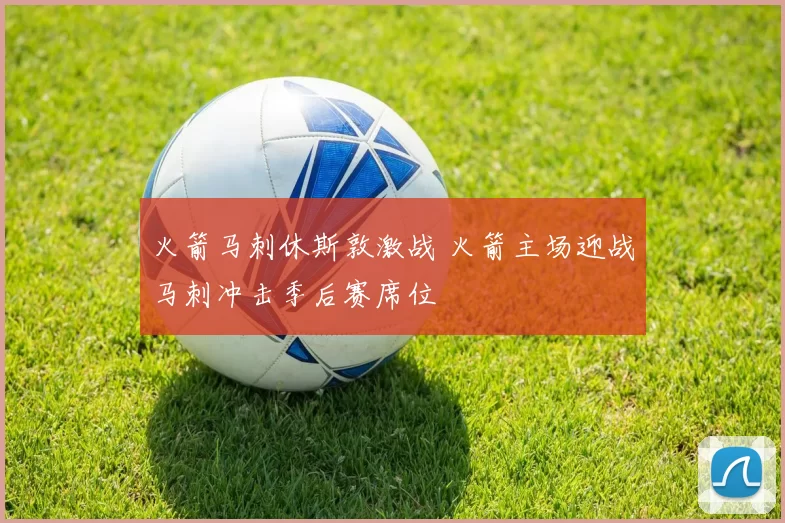 火箭马刺休斯敦激战 火箭主场迎战马刺冲击季后赛席位