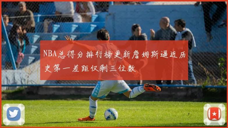 NBA总得分排行榜更新詹姆斯逼近历史第一差距仅剩三位数