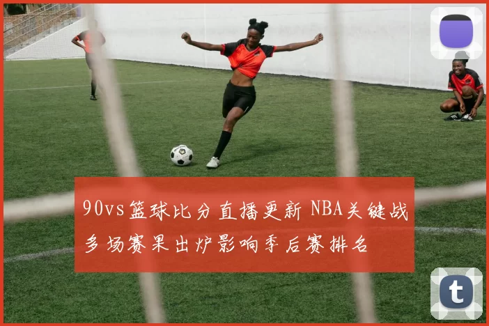 90vs篮球比分直播更新 NBA关键战多场赛果出炉影响季后赛排名