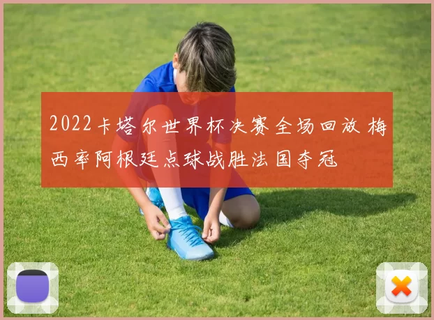 2022卡塔尔世界杯决赛全场回放 梅西率阿根廷点球战胜法国夺冠