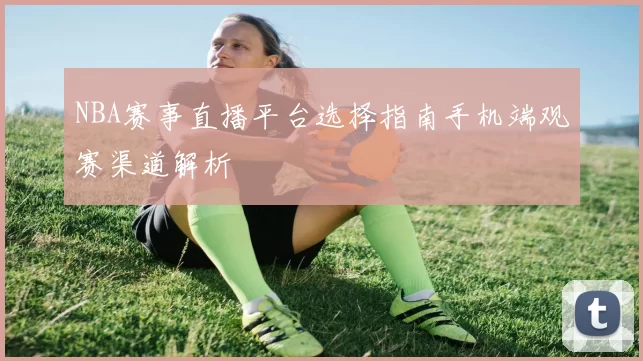 NBA赛事直播平台选择指南手机端观赛渠道解析