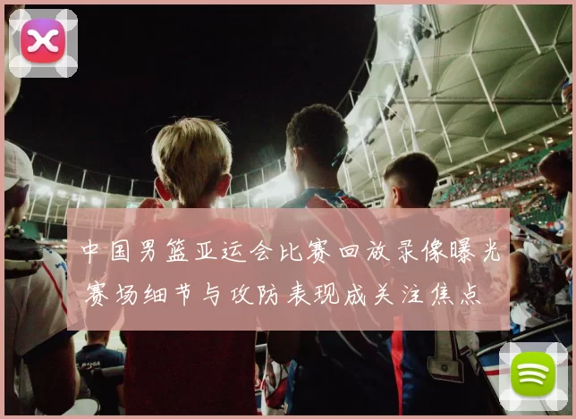 中国男篮亚运会比赛回放录像曝光 赛场细节与攻防表现成关注焦点