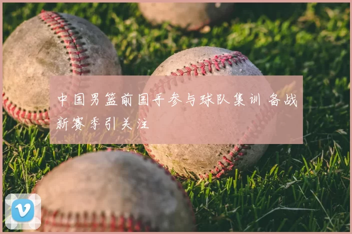 中国男篮前国手参与球队集训 备战新赛季引关注