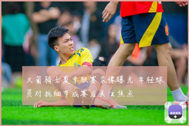 火箭骑士夏季联赛录像曝光 年轻球员对抗细节成赛后关注焦点