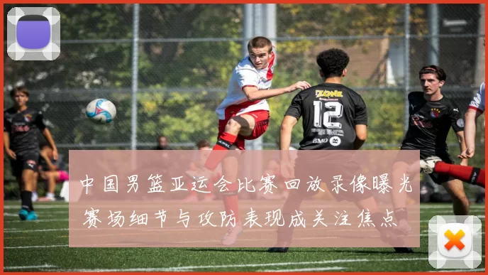 中国男篮亚运会比赛回放录像曝光 赛场细节与攻防表现成关注焦点
