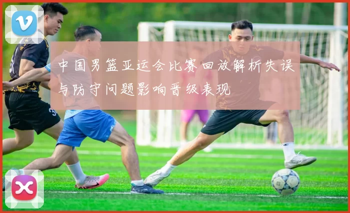 中国男篮亚运会比赛回放解析失误与防守问题影响晋级表现