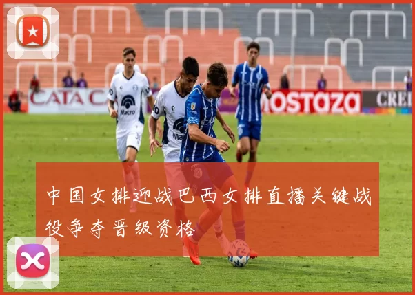 中国女排迎战巴西女排直播关键战役争夺晋级资格