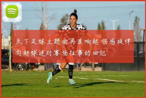 天下足球主题曲再度响起 伤感旋律勾起球迷对赛场往事的回忆