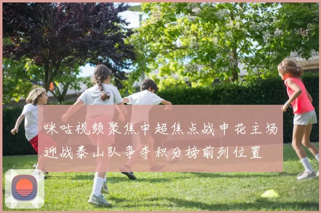 咪咕视频聚焦中超焦点战申花主场迎战泰山队争夺积分榜前列位置