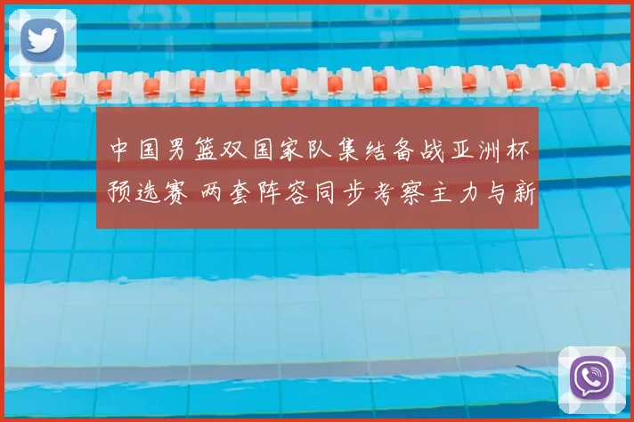中国男篮双国家队集结备战亚洲杯预选赛 两套阵容同步考察主力与新人