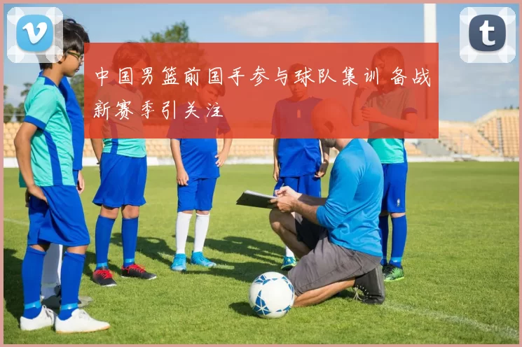 中国男篮前国手参与球队集训 备战新赛季引关注