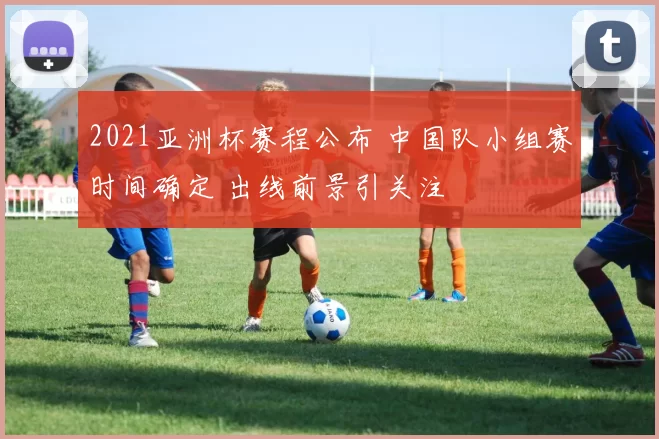 2021亚洲杯赛程公布 中国队小组赛时间确定 出线前景引关注
