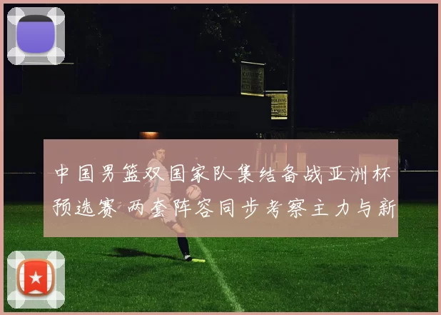 中国男篮双国家队集结备战亚洲杯预选赛 两套阵容同步考察主力与新人