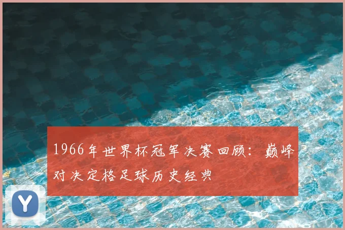 1966年世界杯冠军决赛回顾:巅峰对决定格足球历史经典
