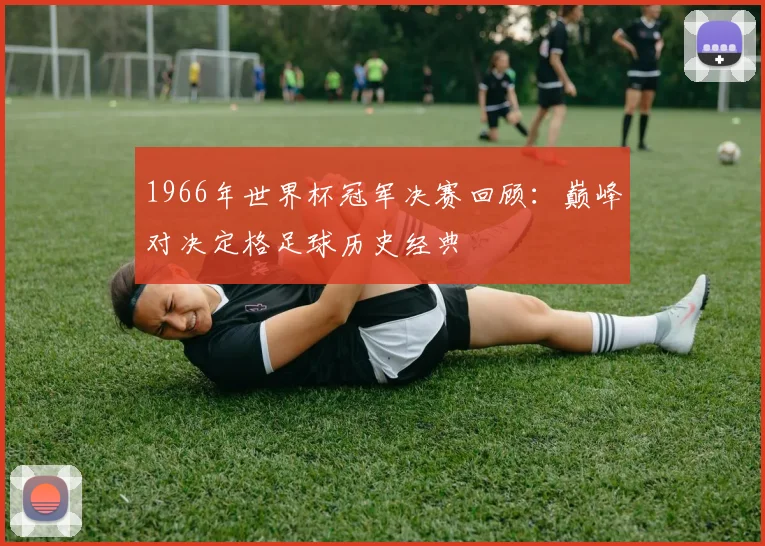 1966年世界杯冠军决赛回顾:巅峰对决定格足球历史经典