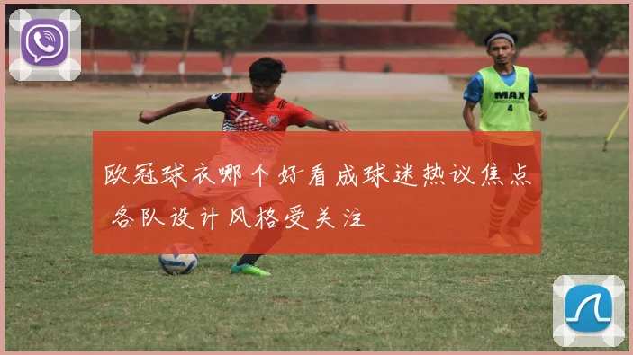 欧冠球衣哪个好看成球迷热议焦点 各队设计风格受关注