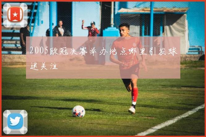2005欧冠决赛举办地点哪里引发球迷关注