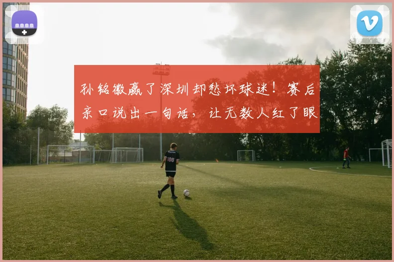 孙铭徽赢了深圳却愁坏球迷！赛后亲口说出一句话，让无数人红了眼