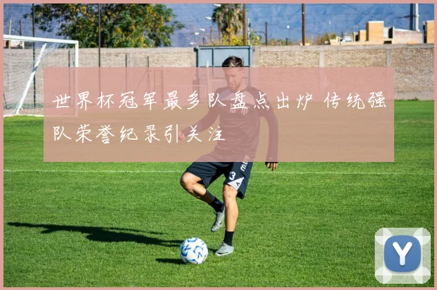世界杯冠军最多队盘点出炉 传统强队荣誉纪录引关注