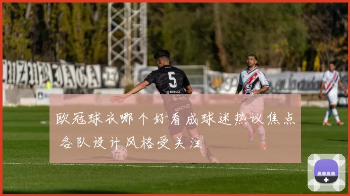欧冠球衣哪个好看成球迷热议焦点 各队设计风格受关注