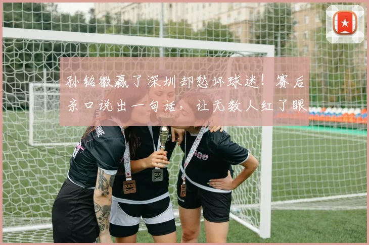 孙铭徽赢了深圳却愁坏球迷！赛后亲口说出一句话，让无数人红了眼
